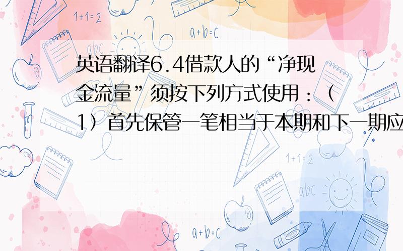 英语翻译6.4借款人的“净现金流量”须按下列方式使用：（1）首先保管一笔相当于本期和下一期应予偿还的本金、利息和费用的金