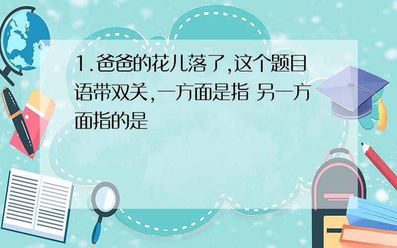 1.爸爸的花儿落了,这个题目语带双关,一方面是指 另一方面指的是