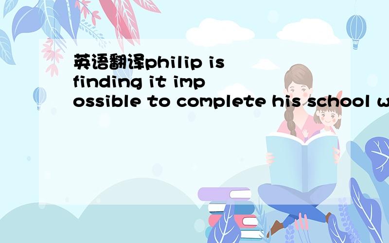 英语翻译philip is finding it impossible to complete his school w