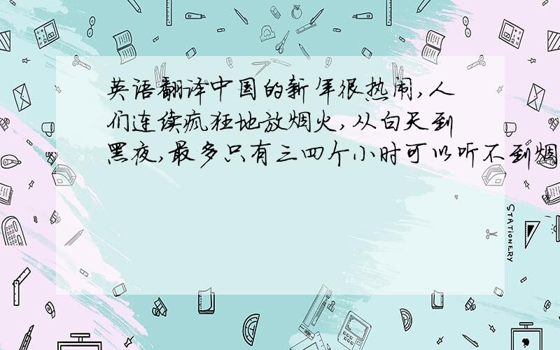 英语翻译中国的新年很热闹,人们连续疯狂地放烟火,从白天到黑夜,最多只有三四个小时可以听不到烟火爆竹的声音,你可想而知,这