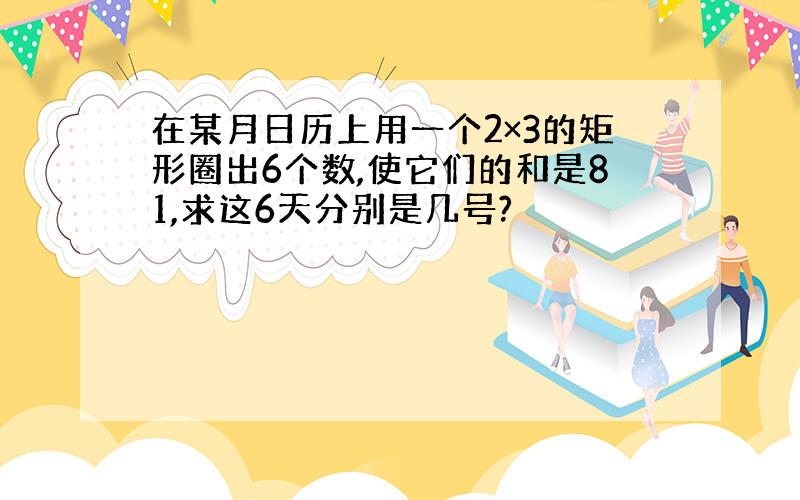 在某月日历上用一个2×3的矩形圈出6个数,使它们的和是81,求这6天分别是几号?