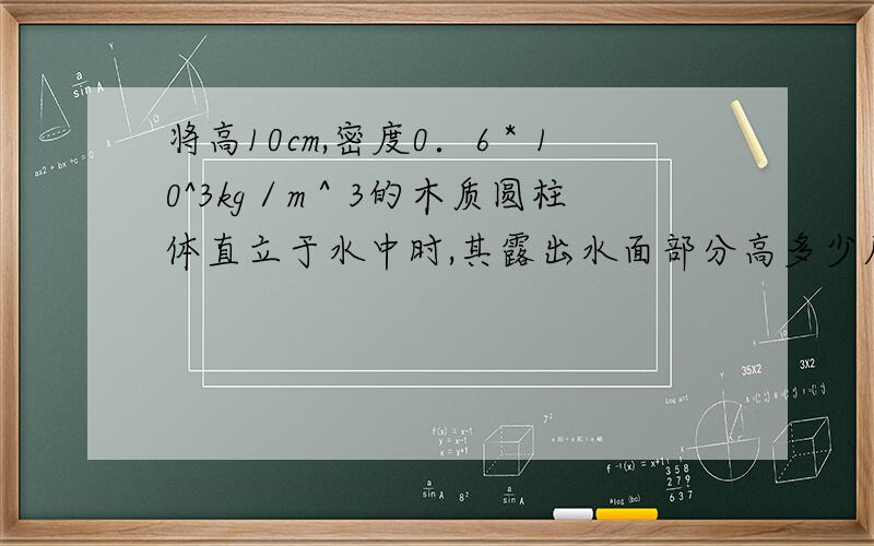 将高10cm,密度0．6＊10^3kg／m＾3的木质圆柱体直立于水中时,其露出水面部分高多少厘米?如果将圆柱体露出部分切