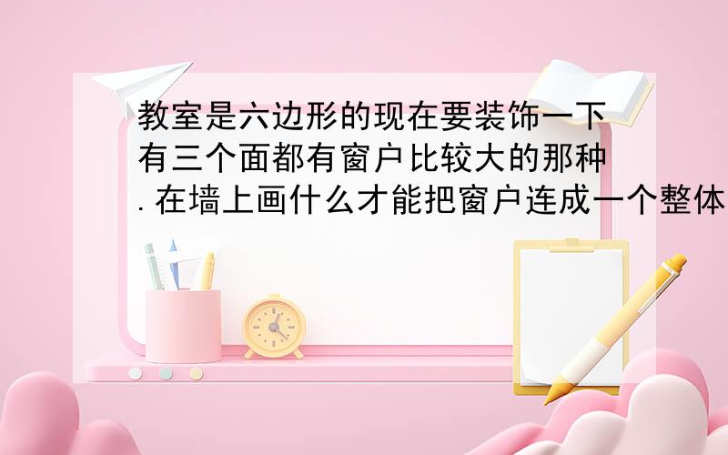 教室是六边形的现在要装饰一下有三个面都有窗户比较大的那种.在墙上画什么才能把窗户连成一个整体啊