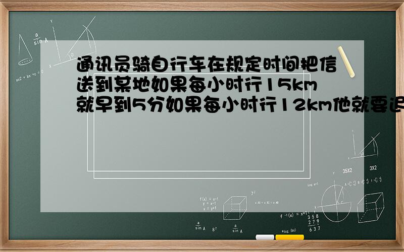 通讯员骑自行车在规定时间把信送到某地如果每小时行15km就早到5分如果每小时行12km他就要迟到15分求全程