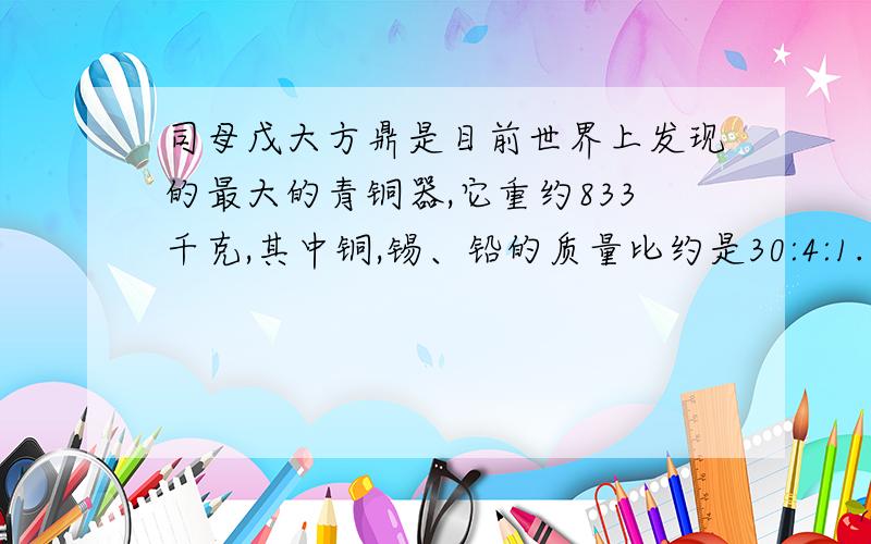 司母戊大方鼎是目前世界上发现的最大的青铜器,它重约833千克,其中铜,锡、铅的质量比约是30:4:1.这个鼎大约含有铜和