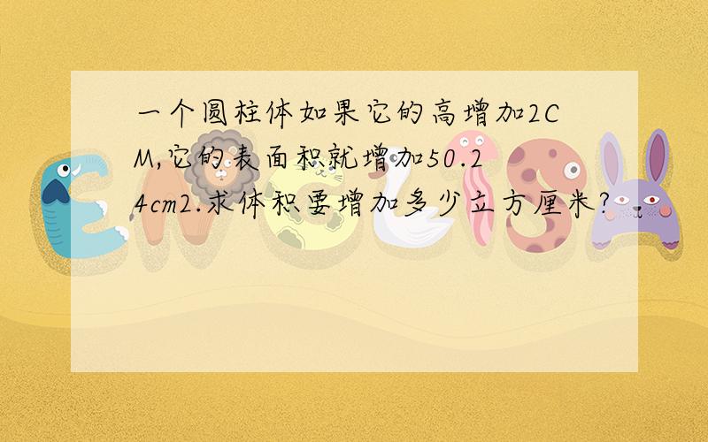 一个圆柱体如果它的高增加2CM,它的表面积就增加50.24cm2.求体积要增加多少立方厘米?