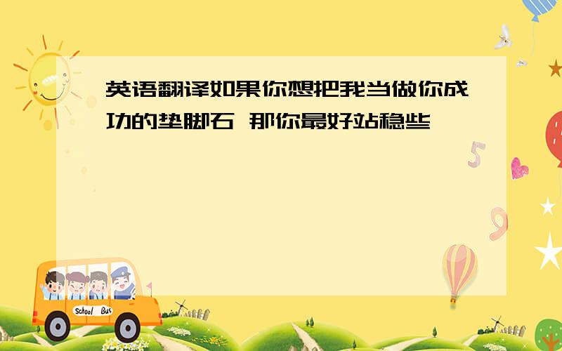 英语翻译如果你想把我当做你成功的垫脚石 那你最好站稳些