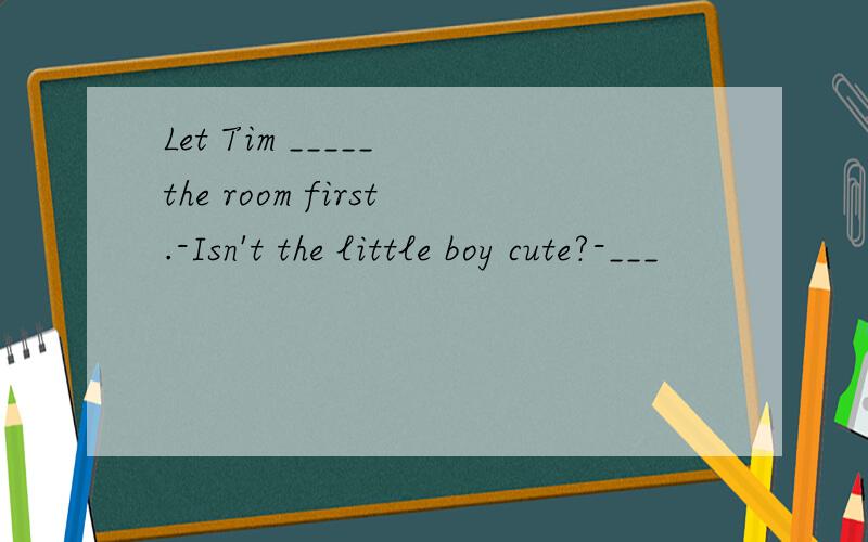 Let Tim _____ the room first.-Isn't the little boy cute?-___