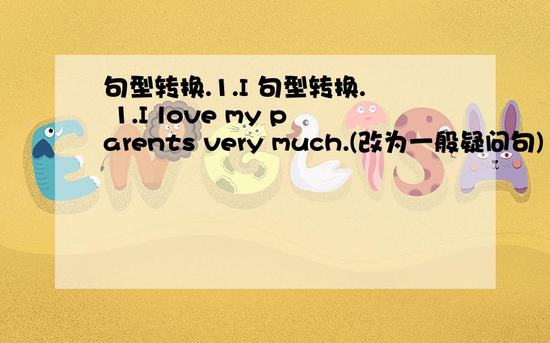 句型转换.1.I 句型转换. 1.I love my parents very much.(改为一般疑问句)  