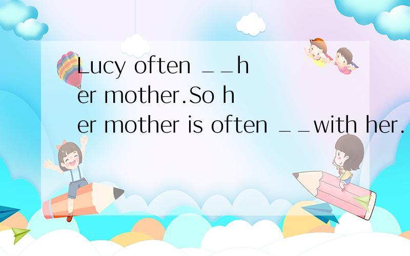 Lucy often __her mother.So her mother is often __with her.