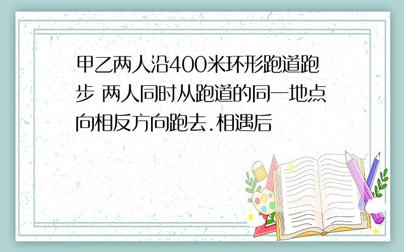 甲乙两人沿400米环形跑道跑步 两人同时从跑道的同一地点向相反方向跑去.相遇后