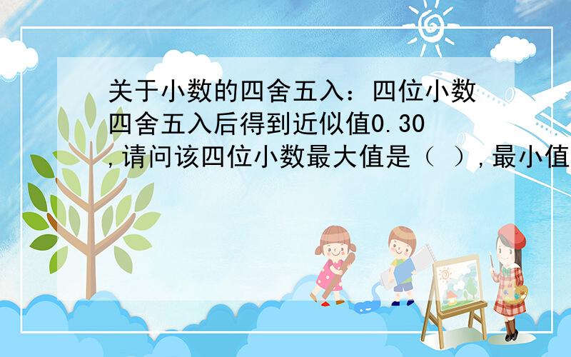 关于小数的四舍五入：四位小数四舍五入后得到近似值0.30,请问该四位小数最大值是（ ）,最小值是（ ）.这是三位小数的答