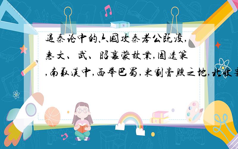 过秦论中的六国攻秦孝公既没,惠文、武、昭襄蒙故业,因遗策,南取汉中,西举巴蜀,东割膏腴之地,北收要害之郡.诸侯恐惧,会盟