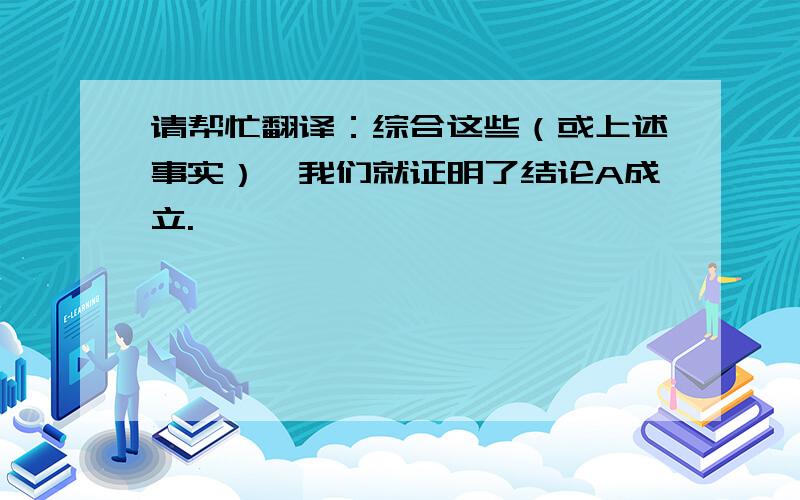 请帮忙翻译：综合这些（或上述事实）,我们就证明了结论A成立.