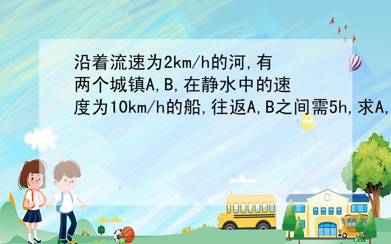 沿着流速为2km/h的河,有两个城镇A,B,在静水中的速度为10km/h的船,往返A,B之间需5h,求A,B之间的距离