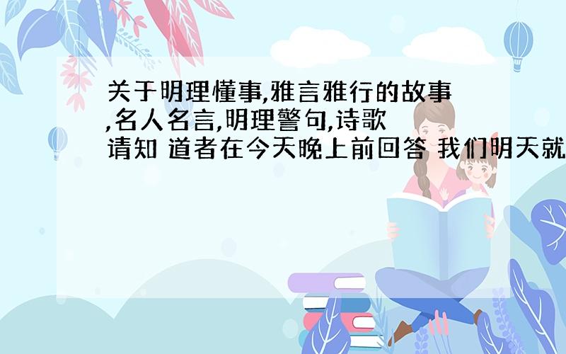 关于明理懂事,雅言雅行的故事,名人名言,明理警句,诗歌 请知 道者在今天晚上前回答 我们明天就要了