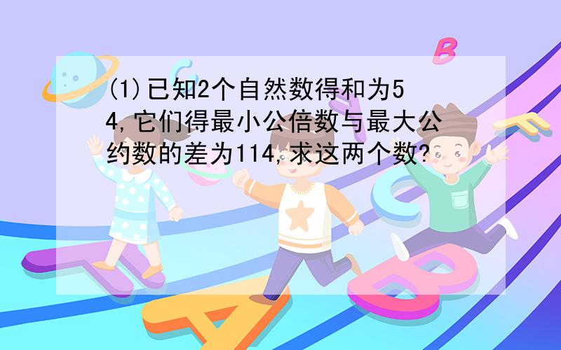 (1)已知2个自然数得和为54,它们得最小公倍数与最大公约数的差为114,求这两个数?