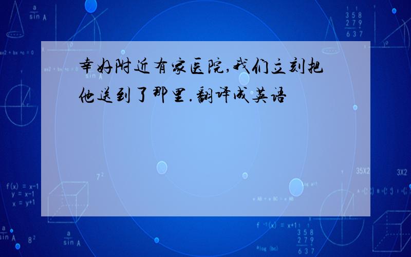 幸好附近有家医院,我们立刻把他送到了那里.翻译成英语