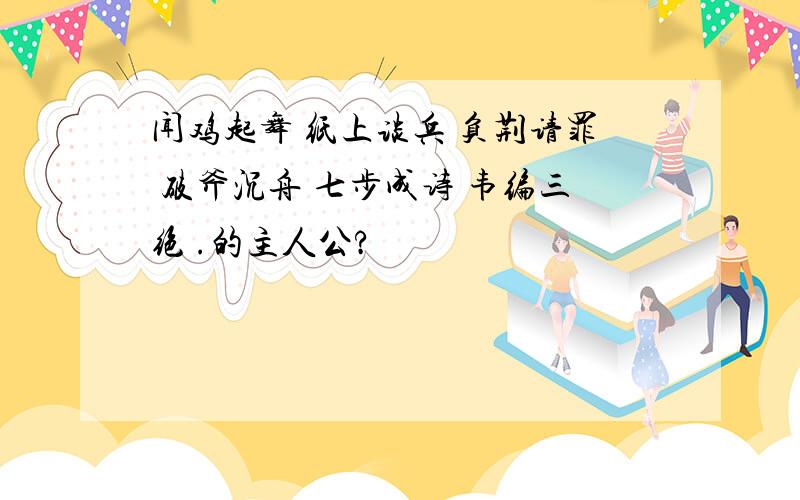 闻鸡起舞 纸上谈兵 负荆请罪 破斧沉舟 七步成诗 韦编三绝 .的主人公?