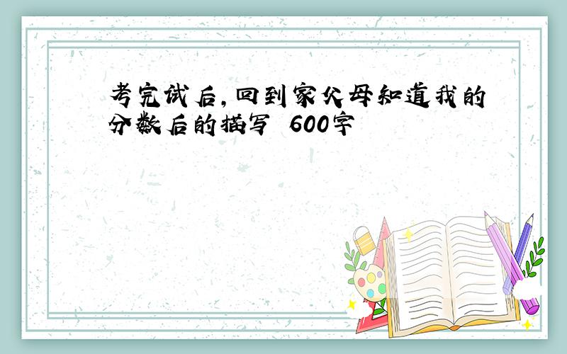 考完试后,回到家父母知道我的分数后的描写 600字