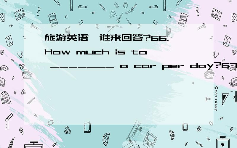 旅游英语,谁来回答?66. How much is to _______ a car per day?67. I’ ve