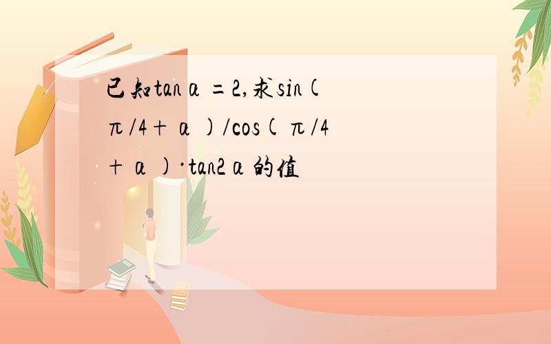 已知tanα=2,求sin(π/4+α)/cos(π/4+α)·tan2α的值