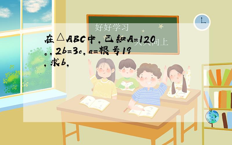 在△ABC中,已知A=120°,2b=3c,a=根号19,求b,