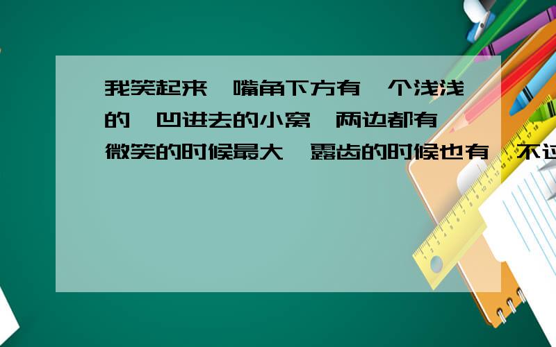 我笑起来,嘴角下方有一个浅浅的,凹进去的小窝,两边都有,微笑的时候最大,露齿的时候也有,不过小点,不笑的时候就没有了,请