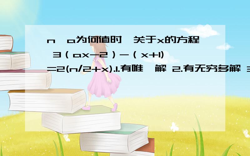 n,a为何值时,关于x的方程 3（ax-2）-（x+1)=2(n/2+x).1.有唯一解 2.有无穷多解 3.