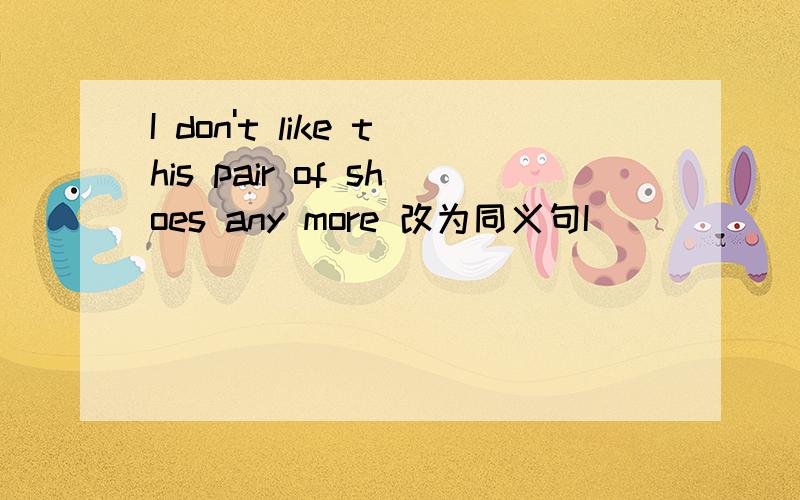 I don't like this pair of shoes any more 改为同义句I ___ ___like