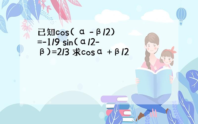 已知cos( α -β/2)=-1/9 sin(α/2-β)=2/3 求cosα +β/2