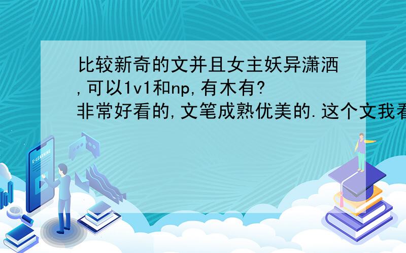 比较新奇的文并且女主妖异潇洒,可以1v1和np,有木有?非常好看的,文笔成熟优美的.这个文我看了一点就没看了,感觉一般般