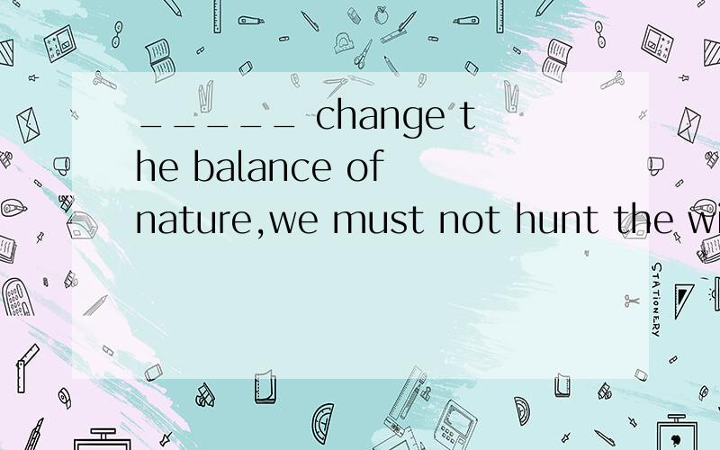 _____ change the balance of nature,we must not hunt the wild