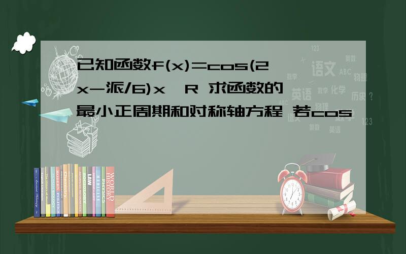 已知函数f(x)=cos(2x-派/6)x∈R 求函数的最小正周期和对称轴方程 若cos