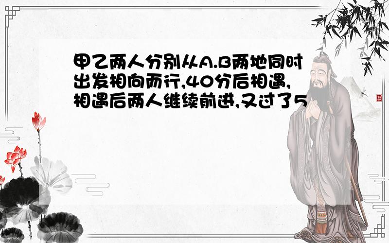 甲乙两人分别从A.B两地同时出发相向而行,40分后相遇,相遇后两人继续前进,又过了5