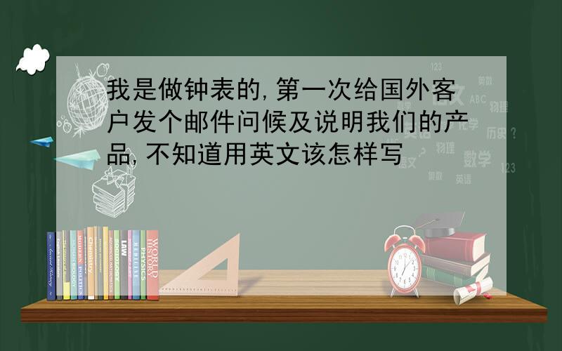 我是做钟表的,第一次给国外客户发个邮件问候及说明我们的产品,不知道用英文该怎样写