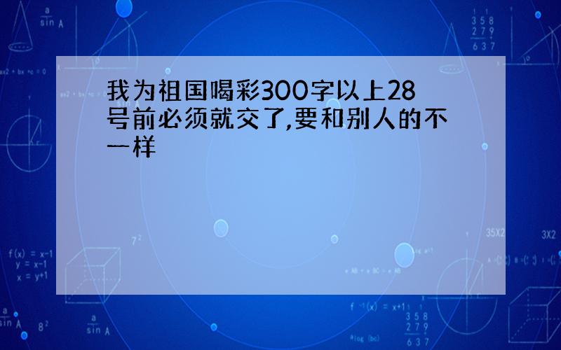 我为祖国喝彩300字以上28号前必须就交了,要和别人的不一样