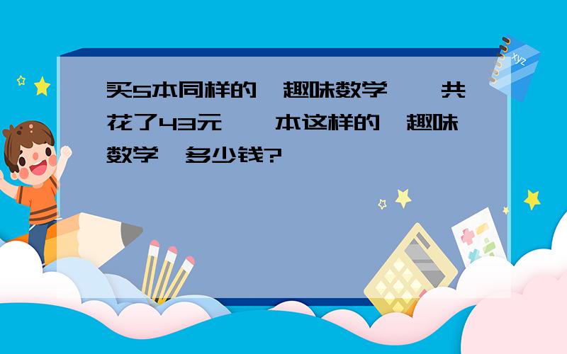 买5本同样的《趣味数学》一共花了43元、一本这样的《趣味数学》多少钱?