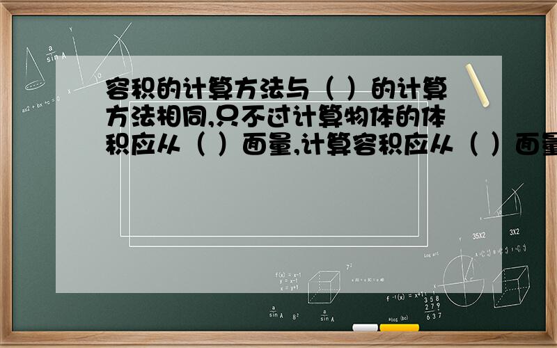 容积的计算方法与（ ）的计算方法相同,只不过计算物体的体积应从（ ）面量,计算容积应从（ ）面量.