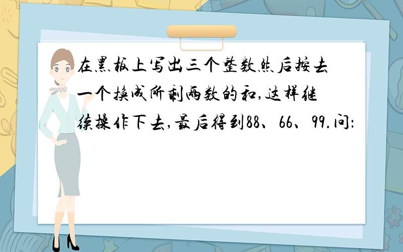 在黑板上写出三个整数然后按去一个换成所剩两数的和,这样继续操作下去,最后得到88、66、99.问：