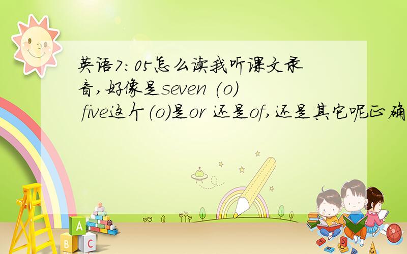 英语7：05怎么读我听课文录音,好像是seven (o) five这个（o）是or 还是of,还是其它呢正确应该怎么读