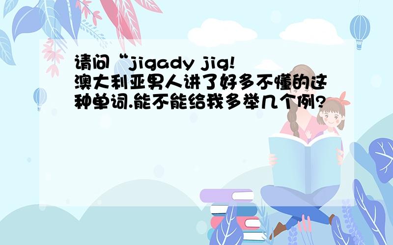 请问“jigady jig!澳大利亚男人讲了好多不懂的这种单词.能不能给我多举几个例?