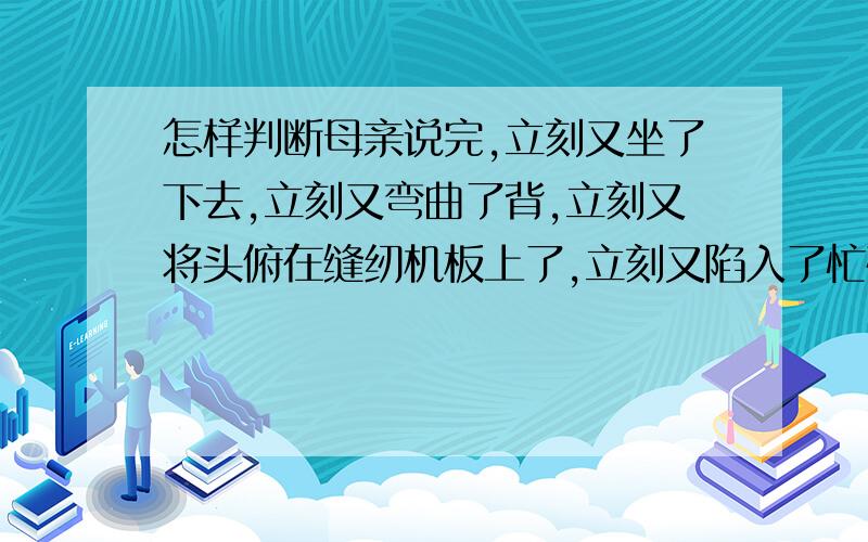 怎样判断母亲说完,立刻又坐了下去,立刻又弯曲了背,立刻又将头俯在缝纫机板上了,立刻又陷入了忙碌.这儿修辞手法是排比还是反