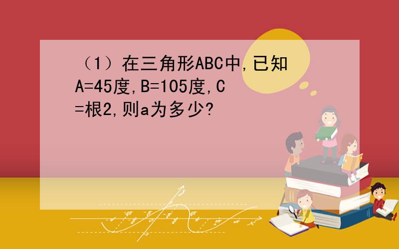 （1）在三角形ABC中,已知A=45度,B=105度,C=根2,则a为多少?