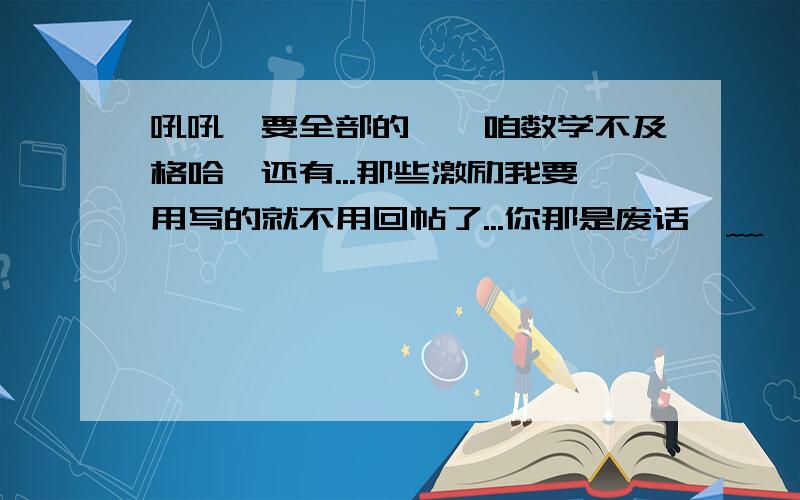 吼吼、要全部的、、咱数学不及格哈、还有...那些激励我要用写的就不用回帖了...你那是废话⊙﹏⊙