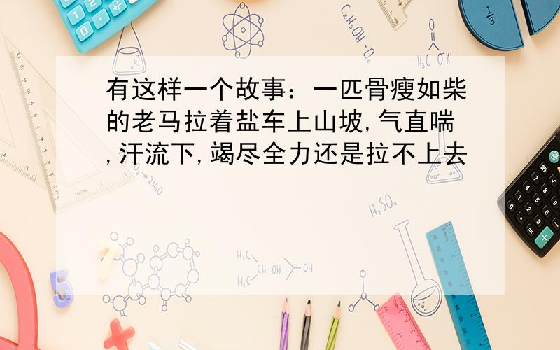 有这样一个故事：一匹骨瘦如柴的老马拉着盐车上山坡,气直喘,汗流下,竭尽全力还是拉不上去