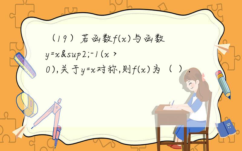 （19）若函数f(x)与函数y=x²-1(x＞0),关于y=x对称,则f(x)为（ ）.