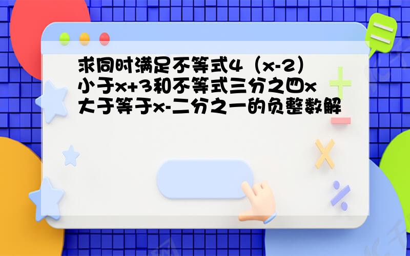 求同时满足不等式4（x-2）小于x+3和不等式三分之四x大于等于x-二分之一的负整数解