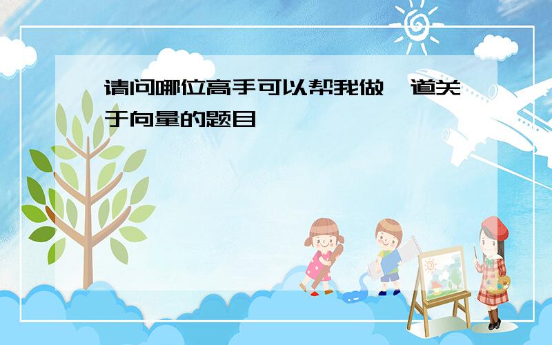 请问哪位高手可以帮我做一道关于向量的题目,