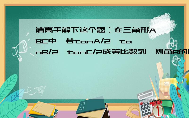 请高手解下这个题：在三角形ABC中,若tanA/2,tanB/2,tanC/2成等比数列,则角B的取值范围是